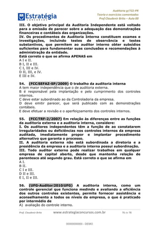 !∀#∃%&∋∃()∗+,−./01
,2&∋∃()2)232∋454∃&6)4&728%(#&6)
0∋&9)−:(∀#28∃∋);∋∃%&)<)!∀:()==
0∋&9>)−:(∀#28∃∋);∋∃%&)))))))))))))))))))!!!∀#∃%&∋%#()∋∗+,∗−&∃+∃∀∗+.∀/&0!!!!!!!!!!!!!!!!!!!!!!!!!!28!∀#!23
III. O objetivo principal da Auditoria Independente está voltado
para a emissão de parecer sobre a adequação das demonstrações
financeiras e contábeis das organizações.
IV. Os procedimentos de Auditoria Interna constituem exames e
investigações, incluindo testes de observância e testes
substantivos, que permitem ao auditor interno obter subsídios
suficientes para fundamentar suas conclusões e recomendações à
administração da entidade.
Está correto o que se afirma APENAS em
A I e II.
B I, II e III.
C I, III e IV.
D II, III, e IV.
E III e IV.
54.! (FCC/SEFAZ-SP/2009) O trabalho da auditoria interna
A tem maior independência que o de auditoria externa.
B é responsável pela implantação e pelo cumprimento dos controles
internos.
C deve estar subordinado ao da Controladoria da empresa.
D deve emitir parecer, que será publicado com as demonstrações
contábeis.
E deve efetuar a revisão e o aperfeiçoamento dos controles internos.
55.! (FCC/TRF-2/2007) Em relação às diferenças entre as funções
da auditoria externa e a auditoria interna, considere:
I. Os auditores independentes têm a função de ao constatarem
irregularidades ou deficiências nos controles internos da empresa
auditada, imediatamente propor e implantar procedimento
alternativo que garanta o processo.
II. A auditoria externa não está subordinada a diretoria e a
presidência da empresa e a auditoria interna possui subordinação.
III. Todo auditor externo pode realizar trabalhos em qualquer
empresa de capital aberto, desde que mantenha relação de
parentesco até segundo grau. Está correto o que se afirma em
A I.
B II.
C I e III.
D II e III.
E I, II e III.
56.! (UFG-Auditor/2010/UFG) A auditoria interna, como um
controle gerencial que funciona medindo e avaliando a eficiência
dos outros controles existentes, permite fornecer assistência e
aconselhamento a todos os níveis da empresa, o que é praticado
por intermédio de
A) avaliação do controle interno.
00000000000
00000000000 - DEMO
 