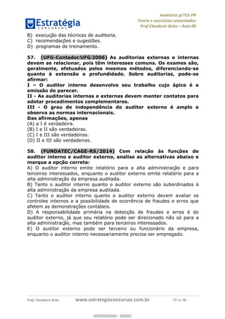 !∀#∃%&∋∃()∗+,−./01
,2&∋∃()2)232∋454∃&6)4&728%(#&6)
0∋&9)−:(∀#28∃∋);∋∃%&)<)!∀:()==
0∋&9>)−:(∀#28∃∋);∋∃%&)))))))))))))))))))!!!∀#∃%&∋%#()∋∗+,∗−&∃+∃∀∗+.∀/&0!!!!!!!!!!!!!!!!!!!!!!!!!!22!∀#!23
B) execuc∀ão das técnicas de auditoria.
C) recomendac∀ões e sugestões.
D) programas de treinamento.
57.! (UFG-Contador/UFG/2006) As auditorias externas e internas
devem se relacionar, pois têm interesses comuns. Os exames são,
geralmente, efetuados pelos mesmos métodos, diferenciando-se
quanto à extensão e profundidade. Sobre auditorias, pode-se
afirmar:
I – O auditor interno desenvolve seu trabalho cujo ápice é a
emissão de parecer.
II - As auditorias internas e externas devem manter contatos para
adotar procedimentos complementares.
III - O grau de independência do auditor externo é amplo e
observa as normas internacionais.
Das afirmações, apenas
(A) a I é verdadeira.
(B) I e II são verdadeiras.
(C) I e III são verdadeiras.
(D) II e III são verdadeiras.
58.! (FUNDATEC/CAGE-RS/2014) Com relac∀ão às func∀ões de
auditor interno e auditor externo, analise as alternativas abaixo e
marque a opc∀ão correta:
A) O auditor interno emite relatório para a alta administrac∀ão e para
terceiros interessados, enquanto o auditor externo emite relatório para a
alta administração da empresa auditada.
B) Tanto o auditor interno quanto o auditor externo são subordinados à
alta administração da empresa auditada.
C) Tanto o auditor interno quanto o auditor externo devem avaliar os
controles internos e a possibilidade de ocorrência de fraudes e erros que
afetem as demonstrações contábeis.
D) A responsabilidade primária na detecção de fraudes e erros é do
auditor externo, já que seu relatório pode ser direcionado não só para a
alta administrac∀ão, mas também para terceiros interessados.
E) O auditor externo pode ser terceiro ou funcionário da empresa,
enquanto o auditor interno necessariamente precisa ser empregado.
00000000000
00000000000 - DEMO
 