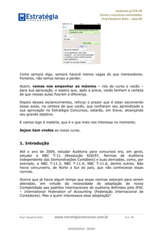 !∀#∃%&∋∃()∗+,−./01
,2&∋∃()2)232∋454∃&6)4&728%(#&6)
0∋&9)−:(∀#28∃∋);∋∃%&)<)!∀:()==
0∋&9>)−:(∀#28∃∋);∋∃%&)))))))))))))))))))!!!∀#∃%&∋%#()∋∗+,∗−&∃+∃∀∗+.∀/&0!!!!!!!!!!!!!!!!!!!!!!!!!!3!∀#!23
Como sempre digo, sempre haverá menos vagas do que merecedores.
Portanto, não temos tempo a perder.
Assim, vamos nos empenhar ao máximo – nós do curso e vocês –
para sua aprovação, e espero que, após a prova, vocês tenham a certeza
de que nossas aulas fizeram a diferença.
Depois desses esclarecimentos, reforço o prazer que é estar escrevendo
essas aulas, na certeza de que vocês, que confiaram seu aprendizado e
sua aprovação no Estratégia Concursos, estarão, em breve, alcançando
seu grande objetivo.
E vamos logo à matéria, que é o que mais nos interessa no momento.
Sejam bem vindos ao nosso curso.
1. Introdução
Até o ano de 2009, estudar Auditoria para concursos era, em geral,
estudar a NBC T-11 (Resolução 820/97, Normas de Auditoria
Independente das Demonstrações Contábeis) e suas derivadas, como, por
exemplo, a NBC T-11.3, NBC T-11.4, NBC T-11.6, dentre outras. Não
havia concurseiro, de Norte a Sul do país, que não conhecesse essas
normas.
Ocorre que já havia algum tempo que essas normas estavam para serem
alteradas, em virtude da necessidade de adaptação de nossa
Contabilidade aos padrões internacionais de auditoria definidos pela IFAC
– International Federation of Accounting (Federação Internacional de
Contadores). Mas a quem interessava essa adaptação?
00000000000
00000000000 - DEMO
 