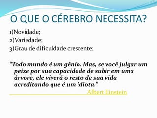 O QUE O CÉREBRO NECESSITA?
1)Novidade;
2)Variedade;
3)Grau de dificuldade crescente;
“Todo mundo é um gênio. Mas, se você julgar um
peixe por sua capacidade de subir em uma
árvore, ele viverá o resto de sua vida
acreditando que é um idiota.”
Albert Einstein
 
