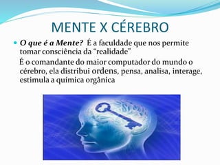 MENTE X CÉREBRO
 O que é a Mente? É a faculdade que nos permite
tomar consciência da “realidade”
É o comandante do maior computador do mundo o
cérebro, ela distribui ordens, pensa, analisa, interage,
estimula a química orgânica
 
