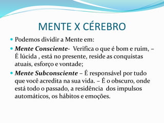 MENTE X CÉREBRO
 Podemos dividir a Mente em:
 Mente Consciente- Verifica o que é bom e ruim, –
É lúcida , está no presente, reside as conquistas
atuais, esforço e vontade;
 Mente Subconsciente – É responsável por tudo
que você acredita na sua vida. – É o obscuro, onde
está todo o passado, a residência dos impulsos
automáticos, os hábitos e emoções.
 