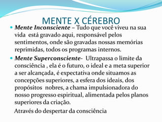 MENTE X CÉREBRO
 Mente Inconsciente – Tudo que você viveu na sua
vida está gravado aqui, responsável pelos
sentimentos, onde são gravadas nossas memórias
reprimidas, todos os programas internos.
 Mente Superconsciente- Ultrapassa o limite da
consciência , ela é o futuro, o ideal e a meta superior
a ser alcançada, é expectativa onde situamos as
concepções superiores, a esfera dos ideais, dos
propósitos nobres, a chama impulsionadora do
nosso progresso espiritual, alimentada pelos planos
superiores da criação.
Através do despertar da consciência
 