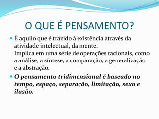 O QUE É PENSAMENTO?
 É aquilo que é trazido à existência através da
atividade intelectual, da mente.
Implica em uma série de operações racionais, como
a análise, a síntese, a comparação, a generalização
e a abstração.
 O pensamento tridimensional é baseado no
tempo, espaço, separação, limitação, sexo e
ilusão.
 