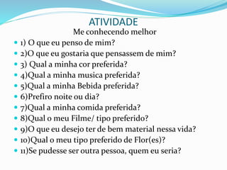 ATIVIDADE
Me conhecendo melhor
 1) O que eu penso de mim?
 2)O que eu gostaria que pensassem de mim?
 3) Qual a minha cor preferida?
 4)Qual a minha musica preferida?
 5)Qual a minha Bebida preferida?
 6)Prefiro noite ou dia?
 7)Qual a minha comida preferida?
 8)Qual o meu Filme/ tipo preferido?
 9)O que eu desejo ter de bem material nessa vida?
 10)Qual o meu tipo preferido de Flor(es)?
 11)Se pudesse ser outra pessoa, quem eu seria?
 