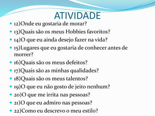 ATIVIDADE
 12)Onde eu gostaria de morar?
 13)Quais são os meus Hobbies favoritos?
 14)O que eu ainda desejo fazer na vida?
 15)Lugares que eu gostaria de conhecer antes de
morrer?
 16)Quais são os meus defeitos?
 17)Quais são as minhas qualidades?
 18)Quais são os meus talentos?
 19)O que eu não gosto de jeito nenhum?
 20)O que me irrita nas pessoas?
 21)O que eu admiro nas pessoas?
 22)Como eu descrevo o meu estilo?
 