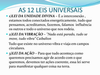 AS 12 LEIS UNIVERSAIS
 1)LEI DA UNIDADE DIVINA – É a interconexão ,
estamos todos conectados energeticamente, tudo que
pensamos, acreditamos, fazemos, falamos influência
os outros e todo o universo que nos rodeia.
 2)LEI DA VIBRAÇÃO – "Nada está parado, tudo se
move, tudo vibra” Caibalion
Tudo que existe no universo vibra e viaja em campos
circulares.
 3)LEI DA AÇÃO – Para que tudo aconteça como
queremos precisamos agir de acordo com o que
queremos, devemos ter ações coerente, essa lei serve
para manifestar qualquer coisa na terra.
 