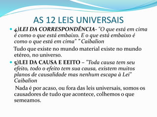 AS 12 LEIS UNIVERSAIS
 4)LEI DA CORRESPONDÊNCIA- "O que está em cima
é como o que está embaixo. E o que está embaixo é
como o que está em cima" ” Caibalion
Tudo que existe no mundo material existe no mundo
etéreo, no universo.
 5)LEI DA CAUSA E EEITO – "Toda causa tem seu
efeito, todo o efeito tem sua causa, existem muitos
planos de causalidade mas nenhum escapa à Lei"
Caibalion
Nada é por acaso, ou fora das leis universais, somos os
causadores de tudo que acontece, colhemos o que
semeamos.
 