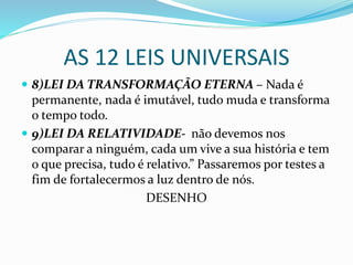 AS 12 LEIS UNIVERSAIS
 8)LEI DA TRANSFORMAÇÃO ETERNA – Nada é
permanente, nada é imutável, tudo muda e transforma
o tempo todo.
 9)LEI DA RELATIVIDADE- não devemos nos
comparar a ninguém, cada um vive a sua história e tem
o que precisa, tudo é relativo.” Passaremos por testes a
fim de fortalecermos a luz dentro de nós.
DESENHO
 