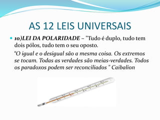 AS 12 LEIS UNIVERSAIS
 10)LEI DA POLARIDADE – "Tudo é duplo, tudo tem
dois pólos, tudo tem o seu oposto.
“O igual e o desigual são a mesma coisa. Os extremos
se tocam. Todas as verdades são meias-verdades. Todos
os paradoxos podem ser reconciliados " Caibalion
 