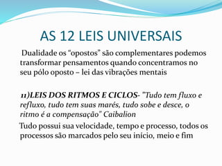 AS 12 LEIS UNIVERSAIS
Dualidade os “opostos” são complementares podemos
transformar pensamentos quando concentramos no
seu pólo oposto – lei das vibrações mentais
11)LEIS DOS RITMOS E CICLOS- "Tudo tem fluxo e
refluxo, tudo tem suas marés, tudo sobe e desce, o
ritmo é a compensação" Caibalion
Tudo possui sua velocidade, tempo e processo, todos os
processos são marcados pelo seu início, meio e fim
 