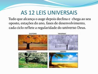 AS 12 LEIS UNIVERSAIS
Tudo que alcança o auge depois declina e chega ao seu
oposto, estações do ano, fases de desenvolvimento,
cada ciclo reflete a regularidade do universo Deus.
 