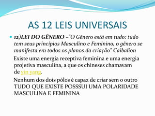 AS 12 LEIS UNIVERSAIS
 12)LEI DO GÊNERO –"O Gênero está em tudo: tudo
tem seus princípios Masculino e Feminino, o gênero se
manifesta em todos os planos da criação" Caibalion
Existe uma energia receptiva feminina e uma energia
projetiva masculina, a que os chineses chamavam
de yin yang.
Nenhum dos dois pólos é capaz de criar sem o outro
TUDO QUE EXISTE POSSSUI UMA POLARIDADE
MASCULINA E FEMININA
 