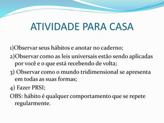 ATIVIDADE PARA CASA
1)Observar seus hábitos e anotar no caderno;
2)Observar como as leis universais estão sendo aplicadas
por você e o que está recebendo de volta;
3) Observar como o mundo tridimensional se apresenta
em todas as suas formas;
4) Fazer PRSI;
OBS: hábito é qualquer comportamento que se repete
regularmente.
 