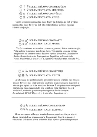 SOL EM TRÍGONO COM MERCÚRIO
SOL EM SEXTIL COM MERCÚRIO
SOL EM TRÍGONO COM VÊNUS
SOL EM SEXTIL COM VÊNUS
Como Mercúrio nunca está a mais de 28° de distancia do Sol, e Vênus
nunca está a mais de 46° do Sol, não podem formar aspectos maiores
além da conjunção.
SOL EM TRÍGONO COM MARTE
SOL EM SEXTIL COM MARTE
Você é corajoso e aventureiro, com um organismo forte e muita energia.
Pode realizar o que quer que decida fazer. Tem grande senso de honra e
integridade, e é capaz de tomar decisões rápidas e incisivas. As áreas do
direito, da administração, dos esportes e da política podem atraí-lo.
Piloto de corridas Al Unser ( ), jogador de baseball Stan Musial ( ).
SOL EM TRÍGONO COM JÚPITER
SOL EM SEXTIL COM JÚPITER
A felicidade e o contentamento geralmente estão a seu lado e as pessoas
gostam de você, mas você tem uma tendência a ser preguiçoso e apático, a
não ser que Júpiter ou o Sol aspectem Saturno. É um pouco auto-indulgente
e raramente passa necessidade, e se se aplicar pode ficar rico. Você é
intelectual, sensato e quase sempre tem pontos de vista amplos.
Jornalista de TV Bill Moyers ( ), ator Burt Reynolds ( ).
SOL EM TRÍGONO COM SATURNO
SOL EM SEXTIL COM SATURNO
O seu sucesso na vida vem através dos seus próprios esforços, através
da sua capacidade de se concentrar e de organizar. Você é responsável
e leva uma vida moral e bem ordenada. Esse aspecto geralmente promete
 