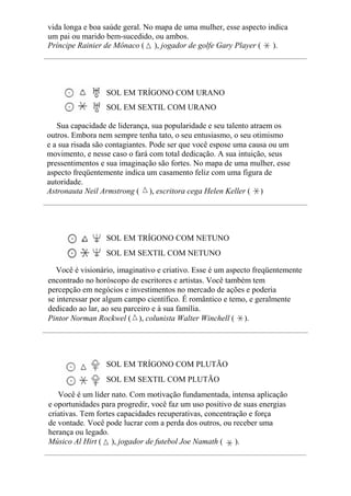vida longa e boa saúde geral. No mapa de uma mulher, esse aspecto indica
um pai ou marido bem-sucedido, ou ambos.
Príncipe Rainier de Mônaco ( ), jogador de golfe Gary Player ( ).
SOL EM TRÍGONO COM URANO
SOL EM SEXTIL COM URANO
Sua capacidade de liderança, sua popularidade e seu talento atraem os
outros. Embora nem sempre tenha tato, o seu entusiasmo, o seu otimismo
e a sua risada são contagiantes. Pode ser que você espose uma causa ou um
movimento, e nesse caso o fará com total dedicação. A sua intuição, seus
pressentimentos e sua imaginação são fortes. No mapa de uma mulher, esse
aspecto freqüentemente indica um casamento feliz com uma figura de
autoridade.
Astronauta Neil Armstrong ( ), escritora cega Helen Keller ( )
SOL EM TRÍGONO COM NETUNO
SOL EM SEXTIL COM NETUNO
Você é visionário, imaginativo e criativo. Esse é um aspecto freqüentemente
encontrado no horóscopo de escritores e artistas. Você também tem
percepção em negócios e investimentos no mercado de ações e poderia
se interessar por algum campo científico. É romântico e temo, e geralmente
dedicado ao lar, ao seu parceiro e à sua família.
Pintor Norman Rockwel ( ), colunista Walter Winchell ( ).
SOL EM TRÍGONO COM PLUTÃO
SOL EM SEXTIL COM PLUTÃO
Você é um líder nato. Com motivação fundamentada, intensa aplicação
e oportunidades para progredir, você faz um uso positivo de suas energias
criativas. Tem fortes capacidades recuperativas, concentração e força
de vontade. Você pode lucrar com a perda dos outros, ou receber uma
herança ou legado.
Músico Al Hirt ( ), jogador de futebol Joe Namath ( ).
 