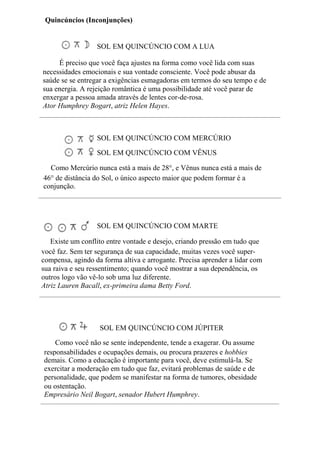 SOL EM QUINCÚNCIO COM A LUA
É preciso que você faça ajustes na forma como você lida com suas
necessidades emocionais e sua vontade consciente. Você pode abusar da
saúde se se entregar a exigências esmagadoras em termos do seu tempo e de
sua energia. A rejeição romântica é uma possibilidade até você parar de
enxergar a pessoa amada através de lentes cor-de-rosa.
Ator Humphrey Bogart, atriz Helen Hayes.
SOL EM QUINCÚNCIO COM MERCÚRIO
SOL EM QUINCÚNCIO COM VÊNUS
Como Mercúrio nunca está a mais de 28°, e Vênus nunca está a mais de
46° de distância do Sol, o único aspecto maior que podem formar é a
conjunção.
SOL EM QUINCÚNCIO COM MARTE
Existe um conflito entre vontade e desejo, criando pressão em tudo que
você faz. Sem ter segurança de sua capacidade, muitas vezes você super-
compensa, agindo da forma altiva e arrogante. Precisa aprender a lidar com
sua raiva e seu ressentimento; quando você mostrar a sua dependência, os
outros logo vão vê-lo sob uma luz diferente.
Atriz Lauren Bacall, ex-primeira dama Betty Ford.
SOL EM QUINCÚNCIO COM JÚPITER
Como você não se sente independente, tende a exagerar. Ou assume
responsabilidades e ocupações demais, ou procura prazeres e hobbies
demais. Como a educação é importante para você, deve estimulá-la. Se
exercitar a moderação em tudo que faz, evitará problemas de saúde e de
personalidade, que podem se manifestar na forma de tumores, obesidade
ou ostentação.
Empresário Neil Bogart, senador Hubert Humphrey.
Quincúncios (Inconjunções)
 