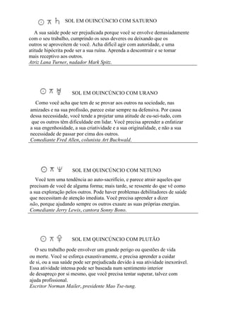 SOL EM QUINCÚNCIO COM SATURNO
A sua saúde pode ser prejudicada porque você se envolve demasiadamente
com o seu trabalho, cumprindo os seus deveres ou deixando que os
outros se aproveitem de você. Acha difícil agir com autoridade, e uma
atitude hipócrita pode ser a sua ruína. Aprenda a descontrair e se tomar
mais receptivo aos outros.
Atriz Lana Turner, nadador Mark Spitz.
SOL EM QUINCÚNCIO COM URANO
Como você acha que tem de se provar aos outros na sociedade, nas
amizades e na sua profissão, parece estar sempre na defensiva. Por causa
dessa necessidade, você tende a projetar uma atitude de eu-sei-tudo, com
que os outros têm dificuldade em lidar. Você precisa aprender a enfatizar
a sua engenhosidade, a sua criatividade e a sua originalidade, e não a sua
necessidade de passar por cima dos outros.
Comediante Fred Allen, colunista Art Buchwald.
SOL EM QUINCÚNCIO COM NETUNO
Você tem uma tendência ao auto-sacrifício, e parece atrair aqueles que
precisam de você de alguma forma; mais tarde, se ressente do que vê como
a sua exploração pelos outros. Pode haver problemas debilitadores de saúde
que necessitam de atenção imediata. Você precisa aprender a dizer
não, porque ajudando sempre os outros exaure as suas próprias energias.
Comediante Jerry Lewis, cantora Sonny Bono.
SOL EM QUINCÚNCIO COM PLUTÃO
O seu trabalho pode envolver um grande perigo ou questões de vida
ou morte. Você se esforça exaustivamente, e precisa aprender a cuidar
de si, ou a sua saúde pode ser prejudicada devido à sua atividade inexorável.
Essa atividade intensa pode ser baseada num sentimento interior
de desapreço por si mesmo, que você precisa tentar superar, talvez com
ajuda profissional.
Escritor Norman Mailer, presidente Mao Tse-tung.
 
