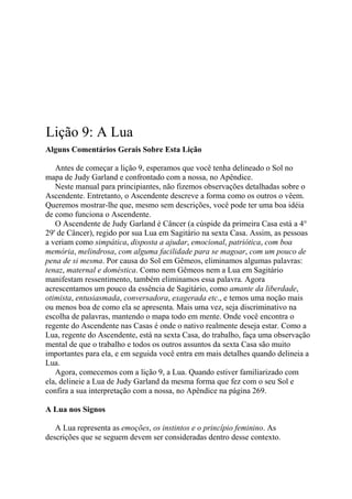 Lição 9: A Lua
Alguns Comentários Gerais Sobre Esta Lição
Antes de começar a lição 9, esperamos que você tenha delineado o Sol no
mapa de Judy Garland e confrontado com a nossa, no Apêndice.
Neste manual para principiantes, não fizemos observações detalhadas sobre o
Ascendente. Entretanto, o Ascendente descreve a forma como os outros o vêem.
Queremos mostrar-lhe que, mesmo sem descrições, você pode ter uma boa idéia
de como funciona o Ascendente.
O Ascendente de Judy Garland é Câncer (a cúspide da primeira Casa está a 4°
29' de Câncer), regido por sua Lua em Sagitário na sexta Casa. Assim, as pessoas
a veriam como simpática, disposta a ajudar, emocional, patriótica, com boa
memória, melindrosa, com alguma facilidade para se magoar, com um pouco de
pena de si mesma. Por causa do Sol em Gêmeos, eliminamos algumas palavras:
tenaz, maternal e doméstica. Como nem Gêmeos nem a Lua em Sagitário
manifestam ressentimento, também eliminamos essa palavra. Agora
acrescentamos um pouco da essência de Sagitário, como amante da liberdade,
otimista, entusiasmada, conversadora, exagerada etc., e temos uma noção mais
ou menos boa de como ela se apresenta. Mais uma vez, seja discriminativo na
escolha de palavras, mantendo o mapa todo em mente. Onde você encontra o
regente do Ascendente nas Casas é onde o nativo realmente deseja estar. Como a
Lua, regente do Ascendente, está na sexta Casa, do trabalho, faça uma observação
mental de que o trabalho e todos os outros assuntos da sexta Casa são muito
importantes para ela, e em seguida você entra em mais detalhes quando delineia a
Lua.
Agora, comecemos com a lição 9, a Lua. Quando estiver familiarizado com
ela, delineie a Lua de Judy Garland da mesma forma que fez com o seu Sol e
confira a sua interpretação com a nossa, no Apêndice na página 269.
A Lua nos Signos
A Lua representa as emoções, os instintos e o princípio feminino. As
descrições que se seguem devem ser consideradas dentro desse contexto.
 