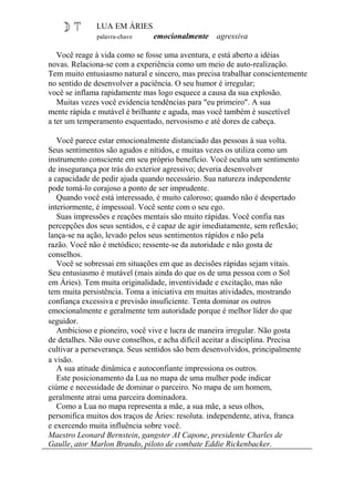 LUA EM ÁRIES
palavra-chave emocionalmente agressiva
Você reage à vida como se fosse uma aventura, e está aberto a idéias
novas. Relaciona-se com a experiência como um meio de auto-realização.
Tem muito entusiasmo natural e sincero, mas precisa trabalhar conscientemente
no sentido de desenvolver a paciência. O seu humor é irregular;
você se inflama rapidamente mas logo esquece a causa da sua explosão.
Muitas vezes você evidencia tendências para "eu primeiro". A sua
mente rápida e mutável é brilhante e aguda, mas você também é suscetível
a ter um temperamento esquentado, nervosismo e até dores de cabeça.
Você parece estar emocionalmente distanciado das pessoas à sua volta.
Seus sentimentos são agudos e nítidos, e muitas vezes os utiliza como um
instrumento consciente em seu próprio benefício. Você oculta um sentimento
de insegurança por trás do exterior agressivo; deveria desenvolver
a capacidade de pedir ajuda quando necessário. Sua natureza independente
pode tomá-lo corajoso a ponto de ser imprudente.
Quando você está interessado, é muito caloroso; quando não é despertado
interiormente, é impessoal. Você sente com o seu ego.
Suas impressões e reações mentais são muito rápidas. Você confia nas
percepções dos seus sentidos, e é capaz de agir imediatamente, sem reflexão;
lança-se na ação, levado pelos seus sentimentos rápidos e não pela
razão. Você não é metódico; ressente-se da autoridade e não gosta de
conselhos.
Você se sobressai em situações em que as decisões rápidas sejam vitais.
Seu entusiasmo é mutável (mais ainda do que os de uma pessoa com o Sol
em Áries). Tem muita originalidade, inventividade e excitação, mas não
tem muita persistência. Toma a iniciativa em muitas atividades, mostrando
confiança excessiva e previsão insuficiente. Tenta dominar os outros
emocionalmente e geralmente tem autoridade porque é melhor líder do que
seguidor.
Ambicioso e pioneiro, você vive e lucra de maneira irregular. Não gosta
de detalhes. Não ouve conselhos, e acha difícil aceitar a disciplina. Precisa
cultivar a perseverança. Seus sentidos são bem desenvolvidos, principalmente
a visão.
A sua atitude dinâmica e autoconfiante impressiona os outros.
Este posicionamento da Lua no mapa de uma mulher pode indicar
ciúme e necessidade de dominar o parceiro. No mapa de um homem,
geralmente atrai uma parceira dominadora.
Como a Lua no mapa representa a mãe, a sua mãe, a seus olhos,
personifica muitos dos traços de Áries: resoluta. independente, ativa, franca
e exercendo muita influência sobre você.
Maestro Leonard Bernstein, gangster AI Capone, presidente Charles de
Gaulle, ator Marlon Brando, piloto de combate Eddie Rickenbacker.
 