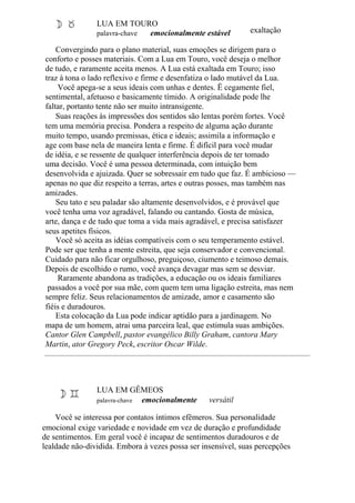 LUA EM TOURO
palavra-chave emocionalmente estável exaltação
Convergindo para o plano material, suas emoções se dirigem para o
conforto e posses materiais. Com a Lua em Touro, você deseja o melhor
de tudo, e raramente aceita menos. A Lua está exaltada em Touro; isso
traz à tona o lado reflexivo e firme e desenfatiza o lado mutável da Lua.
Você apega-se a seus ideais com unhas e dentes. Ë cegamente fiel,
sentimental, afetuoso e basicamente tímido. A originalidade pode lhe
faltar, portanto tente não ser muito intransigente.
Suas reações às impressões dos sentidos são lentas porém fortes. Você
tem uma memória precisa. Pondera a respeito de alguma ação durante
muito tempo, usando premissas, ética e ideais; assimila a informação e
age com base nela de maneira lenta e firme. É difícil para você mudar
de idéia, e se ressente de qualquer interferência depois de ter tomado
uma decisão. Você é uma pessoa determinada, com intuição bem
desenvolvida e ajuizada. Quer se sobressair em tudo que faz. É ambicioso —
apenas no que diz respeito a terras, artes e outras posses, mas também nas
amizades.
Seu tato e seu paladar são altamente desenvolvidos, e é provável que
você tenha uma voz agradável, falando ou cantando. Gosta de música,
arte, dança e de tudo que toma a vida mais agradável, e precisa satisfazer
seus apetites físicos.
Você só aceita as idéias compatíveis com o seu temperamento estável.
Pode ser que tenha a mente estreita, que seja conservador e convencional.
Cuidado para não ficar orgulhoso, preguiçoso, ciumento e teimoso demais.
Depois de escolhido o rumo, você avança devagar mas sem se desviar.
Raramente abandona as tradições, a educação ou os ideais familiares
passados a você por sua mãe, com quem tem uma ligação estreita, mas nem
sempre feliz. Seus relacionamentos de amizade, amor e casamento são
fiéis e duradouros.
Esta colocação da Lua pode indicar aptidão para a jardinagem. No
mapa de um homem, atrai uma parceira leal, que estimula suas ambições.
Cantor Glen Campbell, pastor evangélico Billy Graham, cantora Mary
Martin, ator Gregory Peck, escritor Oscar Wilde.
LUA EM GÊMEOS
palavra-chave emocionalmente versátil
Você se interessa por contatos íntimos efêmeros. Sua personalidade
emocional exige variedade e novidade em vez de duração e profundidade
de sentimentos. Em geral você é incapaz de sentimentos duradouros e de
lealdade não-dividida. Embora à vezes possa ser insensível, suas percepções
 