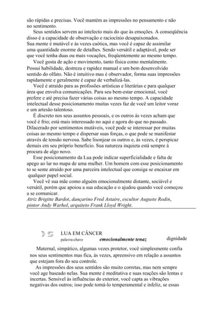 são rápidas e precisas. Você mantém as impressões no pensamento e não
no sentimento.
Seus sentidos servem ao intelecto mais do que às emoções. A conseqüência
disso é a capacidade de observação e raciocínio desapaixonados.
Sua mente é mutável e às vezes caótica, mas você é capaz de assimilar
uma quantidade enorme de detalhes. Sendo versátil e adaptável, pode ser
que você tenha duas ou mais vocações, freqüentemente ao mesmo tempo.
Você gosta de ação e movimento, tanto física como mentalmente.
Possui habilidade, destreza e rapidez manual e um bem desenvolvido
sentido do olfato. Não é intuitivo mas é observador, forma suas impressões
rapidamente e geralmente é capaz de verbalizá-las.
Você é atraído para as profissões artísticas e literárias e para qualquer
área que envolva comunicações. Para seu bem-estar emocional, você
prefere e até precisa fazer várias coisas ao mesmo tempo. A capacidade
intelectual desse posicionamento muitas vezes faz de você um leitor voraz
e um artesão talentoso.
É discreto nos seus assuntos pessoais, e os outros às vezes acham que
você é frio; está mais interessado no aqui e agora do que no passado.
Dilacerado por sentimentos mutáveis, você pode se interessar por muitas
coisas ao mesmo tempo e dispersar suas forças, o que pode se manifestar
através de tensão nervosa. Sabe lisonjear os outros e, às vezes, é perspicaz
demais em seu próprio benefício. Sua natureza inquieta está sempre à
procura de algo novo.
Esse posicionamento da Lua pode indicar superficialidade e falta de
apego ao lar no mapa de uma mulher. Um homem com esse posicionamento
to se sente atraído por uma parceira intelectual que consiga se encaixar em
qualquer papel social.
Você vê sua mãe como alguém emocionalmente distante, sociável e
versátil, porém que apoiou a sua educação e o ajudou quando você começou
a se comunicar.
Atriz Brigitte Bardot, dançarino Fred Astaire, escultor Auguste Rodin,
pintor Andy Warhol, arquiteto Frank Lloyd Wright.
LUA EM CÂNCER
palavra-chave emocionalmente tenaz dignidade
Maternal, simpático, algumas vezes protetor, você simplesmente confia
nos seus sentimentos mas fica, às vezes, apreensivo em relação a assuntos
que estejam fora do seu controle.
As impressões dos seus sentidos são muito corretas, mas nem sempre
você age baseado nelas. Sua mente é meditativa e suas reações são lentas e
incertas. Sensível às influências do exterior, você capta as vibrações
negativas dos outros; isso pode torná-lo temperamental e infeliz, se essas
 