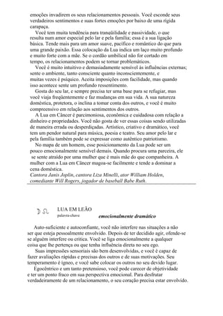 emoções invadirem os seus relacionamentos pessoais. Você esconde seus
verdadeiros sentimentos e suas fortes emoções por baixo de uma rígida
carapaça.
Você tem muita tendência para tranqüilidade e passividade, o que
resulta num amor especial pelo lar e pela família; essa é a sua ligação
básica. Tende mais para um amor suave, pacífico e romântico do que para
uma grande paixão. Essa colocação da Lua indica um laço muito profundo
e muito forte com a mãe. Se o cordão umbilical não for cortado em
tempo, os relacionamentos podem se tornar problemáticos.
Você é muito intuitivo e demasiadamente sensível às influências externas;
sente o ambiente, tanto consciente quanto inconscientemente, e
muitas vezes é psíquico. Aceita imposições com facilidade, mas quando
isso acontece sente um profundo ressentimento.
Gosta do seu lar, e sempre precisa ter urna base para se refugiar, mas
você viaja freqüentemente e faz mudanças em sua vida. A sua natureza
doméstica, protetora, o inclina a tomar conta dos outros, e você é muito
compreensivo em relação aos sentimentos dos outros.
A Lua em Câncer é parcimoniosa, econômica e cuidadosa com relação a
dinheiro e propriedades. Você não gosta de ver essas coisas sendo utilizadas
de maneira errada ou desperdiçadas. Artístico, criativo e dramático, você
tem um pendor natural para música, poesia e teatro. Seu amor pelo lar e
pela família também pode se expressar como autêntico patriotismo.
No mapa de um homem, esse posicionamento da Lua pode ser um
pouco emocionalmente sensível demais. Quando procura uma parceira, ele
se sente atraído por uma mulher que é mais mãe do que companheira. A
mulher com a Lua em Câncer magoa-se facilmente e tende a dominar a
cena doméstica.
Cantora Janis Joplin, cantora Liza Minelli, ator William Holden,
comediante Will Rogers, jogador de baseball Babe Ruth.
LUA EM LEÃO
palavra-chave emocionalmente dramático
Auto-suficiente e autoconfiante, você não interfere nas situações a não
ser que esteja pessoalmente envolvido. Depois de ter decidido agir, ofende-se
se alguém interfere ou critica. Você se liga emocionalmente a qualquer
coisa que lhe pertença ou que tenha influência direta no seu ego.
Suas impressões sensoriais são bem desenvolvidas, e você é capaz de
fazer avaliações rápidas e precisas dos outros e de suas motivações. Seu
temperamento é ígneo, e você sabe colocar os outros no seu devido lugar.
Egocêntrico e um tanto pretensioso, você pode carecer de objetividade
e ter um ponto fraco em sua perspectiva emocional. Para desfrutar
verdadeiramente de um relacionamento, o seu coração precisa estar envolvido.
 