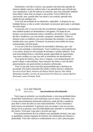 Geralmente você não é curioso, mas quando está motivado aprende de
maneira rápida e precisa, embora todo o seu aprendizado seja colorido por
seus sentimentos. Leão dá nobreza às emoções, mas essa colocação também
toma difícil voltar atrás ou chegar a um acordo. Você é difícil de ser
convencido, mas, quando abre sua mente e seu coração, aprende mais
rápido do que qualquer um.
Você tem necessidade de ser admirado e aplaudido. A despeito de sua
lealdade básica, se não se sentir valorizado vai procurar aprovação e satisfação
em outro lugar.
As pessoas com a Lua em Leão são sexualmente magnéticas e encantadoras,
mas também podem ser dominadoras e arrogantes. No mapa de um
homem, esse posicionamento toma-o romântico, divertido e sexy, ou pode
dar-lhe a tendência a ser convencido, arrogante e dominador. Tanto os
homens como as mulheres com essa colocação são atraentes e se sentem
atraídos pelo sexo oposto. O homem vai procurar uma mulher de classe,
entusiasmada e de bom gosto.
A Lua em Leão leva a posições de autoridade e liderança, que você
aceita com seriedade e naturalmente. Você é ambicioso e preocupado com
o seu status; deseja ter uma posição de destaque e receber aplausos. Tem
uma honestidade franca e manifesta grande capacidade de organização;
mas tome cuidado para que isso não se transforme em autoritarismo.
Você gosta de música, artes, luxo e crianças, e seu temperamento em
geral é alegre e autoconfiante. Suas emoções são fortes e você dá afeto
generosamente; em geral prefere os prazeres sofisticados.
Você vê sua mãe como uma forte personalidade que o dominou na
juventude. Ela tentou transmitir-lhe sólidos valores morais e religiosos.
Escritora Pearl Buck, ministro da Defesa Moshe Dayan, líder hindu
Mohandas Gandhi, corretor de motocicleta Evel Kneivel, cantora Barbra
Streisand, cantor Graham Nash.
LUA EM VIRGEM
palavra-chave emocionalmente discriminador
Você reage ao estímulo e ao reconhecimento, e tem uma profunda ânsia
de partilhar experiências e auto-realização com os outros. Entretanto, isso
o toma emocionalmente demasiado ambicioso; pode dar-lhe a tendência
para ditar o rumo de todos os seus relacionamentos. Você é insistente e
pode mesmo ser petulante. É generoso com seu tempo e com seu serviço;
deseja servir as pessoas, mas tem dificuldade para entender os sentimentos
dos outros. Você quer o que quer e do jeito que quer.
Esse posicionamento da Lua enfatiza suas qualidades mentais, mas aqui
as qualidades mentais inquietas de Gêmeos são substituídas por firmeza e
praticidade. Você não valoriza o conhecimento em si, mas o procura para
 