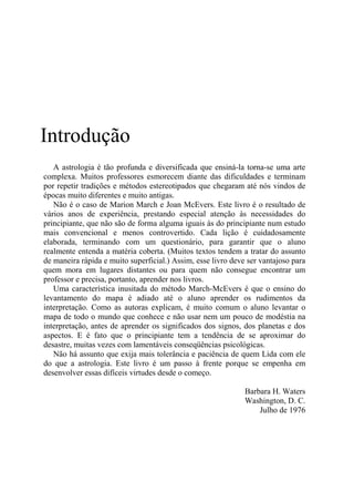 Introdução
A astrologia é tão profunda e diversificada que ensiná-la torna-se uma arte
complexa. Muitos professores esmorecem diante das dificuldades e terminam
por repetir tradições e métodos estereotipados que chegaram até nós vindos de
épocas muito diferentes e muito antigas.
Não é o caso de Marion March e Joan McEvers. Este livro é o resultado de
vários anos de experiência, prestando especial atenção às necessidades do
principiante, que não são de forma alguma iguais às do principiante num estudo
mais convencional e menos controvertido. Cada lição é cuidadosamente
elaborada, terminando com um questionário, para garantir que o aluno
realmente entenda a matéria coberta. (Muitos textos tendem a tratar do assunto
de maneira rápida e muito superficial.) Assim, esse livro deve ser vantajoso para
quem mora em lugares distantes ou para quem não consegue encontrar um
professor e precisa, portanto, aprender nos livros.
Uma característica inusitada do método March-McEvers é que o ensino do
levantamento do mapa é adiado até o aluno aprender os rudimentos da
interpretação. Como as autoras explicam, é muito comum o aluno levantar o
mapa de todo o mundo que conhece e não usar nem um pouco de modéstia na
interpretação, antes de aprender os significados dos signos, dos planetas e dos
aspectos. E é fato que o principiante tem a tendência de se aproximar do
desastre, muitas vezes com lamentáveis conseqüências psicológicas.
Não há assunto que exija mais tolerância e paciência de quem Lida com ele
do que a astrologia. Este livro é um passo à frente porque se empenha em
desenvolver essas difíceis virtudes desde o começo.
Barbara H. Waters
Washington, D. C.
Julho de 1976
 