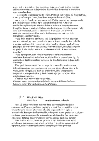 poder usá-lo e aplicá-lo. Sua memória é excelente. Você analisa e critica
cuidadosamente todas as impressões dos sentidos. Esta não é a colocação
mais sexual da Lua.
Você gosta de ciência e/ou do oculto. Pode ser clarividente ou psicométrico,
e tem grandes capacidades, intuitivas, se quiser desenvolvê-las.
Às vezes, você pode ser temperamental. Prefere sempre ser recompensado
por sua capacidade mental e por sua fértil imaginação. Apesar da
tendência virginiana para procurar defeitos e discutir, você aparenta ser
tranqüilo, tímido e modesto. Embora seja basicamente certinho e conservador,
suas inclinações religiosas são tolerantes. Com essa Lua mutável,
você tem muitos conhecidos, muda freqüentemente a sua vida e faz
numerosas pequenas viagens.
Você é um excelente professor. Não faz perguntas pessoais a não ser
que seja necessário, e sua curiosidade só vem à tona em relação a trabalho
e questões práticas. Interessa-se por dieta, saúde e higiene, tendendo a se
preocupar e desenvolver nervosismo; como resultados, sua digestão pode
ser prejudicada. Muitas vezes se dá a isso o nome de "Lua da caixa de
remédios".
Você é perspicaz, com bom tino comercial e meticulosamente
detalhista. Pode sair-se muito bem na psicanálise ou em qualquer tipo de
diagnóstico. Tente neutralizar o excesso de detalhismo ou a falta de auto-
confiança.
Esse posicionamento da Lua no mapa de uma mulher muitas vezes
indica insegurança emocional, que se expressa como falta de calor e, às
vezes, como inibição. No mapa de um homem, atrai uma parceira
desprendida, não-possessiva, pois ele não deseja que lhe sejam feitas
exigências emocionais.
Sua mãe pode parecer-lhe crítica e fria.
Princesa Anne, escritora Gertrude Stein, escritor William Faulkner,
botânico Luther Burbank, ator Dustin Hoffman.
LUA EM LIBRA
palavra-chave emocionalmente refinado
Você vê a vida como uma maneira de se autoconhecer através do
ensaio e erro. Procura partilhar a experiência em todas as ocasiões, e tem
um sentimento natural, charmoso, afável e impessoal em relação à
humanidade. Sente profunda necessidade de que os outros gostem de você; sua
conduta é naturalmente cortês, encantadora e diplomática. Seu bem-estar
emocional depende da aprovação dos outros, daí seu desejo de agradar.
Você tende a viver o momento presente e tem seus altos e baixos de
acordo com as mudanças dos acontecimentos. É amistoso, desembaraçado
e popular, mas se usar negativamente essa posição lunar pode ser
 