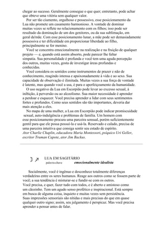 chegar ao sucesso. Geralmente consegue o que quer; entretanto, pode achar
que obteve uma vitória sem qualquer valor.
Por ser tão ciumento, orgulhoso e possessivo, esse posicionamento da
Lua não promete um casamento harmonioso. A vontade de dominar
muitas vezes se reflete no relacionamento com os filhos; isso pode ser
resultado da dominação de um dos genitores, ou da sua sublimação, em
geral da'mãe. Com esse posicionamento lunar, a mãe pode ser demasiadamente
possessiva e ter dificuldade em proporcionar liberdade ao filho,
principalmente se for menino.
Você se concentra emocionalmente na realização e na fruição de qualquer
projeto — e, quando está assim absorto, pode parecer lhe faltar
simpatia. Sua personalidade é profunda e você tem uma aguda percepção
dos outros, muitas vezes, gosta de investigar áreas profundas e
conhecidas.
Você considera os sentidos como instrumentos de prazer e não de
conhecimento, reagindo intensa e apaixonadamente à vida e ao sexo. Sua
capacidade de observação é ilimitada. Muitas vezes a sua força de vontade
é latente, mas quando você a usa, é para o aperfeiçoamento da humanidade.
O uso negativo da Lua em Escorpião pode levar ao excesso sexual, à
inibição, à perversão ou ao alcoolismo. Sua maior necessidade é aprender
a perdoar e esquecer. Você precisa aprender a lidar com seus sentimentos
fortes e profundos. Como seus sentidos são tão importantes, deveria dar
mais atenção a eles.
No mapa de uma mulher, a Lua em Escorpião pode indicar promiscuidade
sexual, auto-indulgência e problemas de família. Um homem com
esse posicionamento procura uma parceira sensual, porém suficientemente
gentil para que ele possa possuí-la e usá-la. Reservado e calado, precisa de
uma parceira intuitiva que consiga sentir seu estado de espírito.
Ator Charlie Chaplin, educadora Maria Montessori, psíquico Uri Geller,
escritor Truman Capote, ator Jim Backus.
LUA EM SAGITÁRIO
palavra-chave emocionalmente idealista
Socialmente, você é ingênuo e desconhece totalmente diferenças
verdadeiras entre os seres humanos. Reage aos outros como se fossem parte de
você; a sua tendência é misturar-se e fundir-se com os outros.
Você precisa, e quer, fazer tudo com todos, e é aberto e amistoso como
um cãozinho. Tem um agudo senso profético e inspiracional. Está sempre
em busca de alguma coisa, inquieto e muitas vezes sem persistência.
Suas impressões sensoriais são nítidas e mais precisas do que em quase
qualquer outro signo; assim, seu julgamento é perspicaz. Mas você precisa
aprender a pensar antes de falar.
 