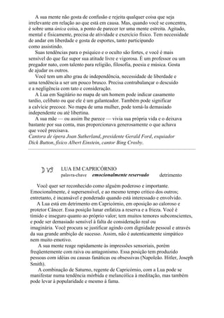 A sua mente não gosta de confusão e rejeita qualquer coisa que seja
irrelevante em relação ao que está em causa. Mas, quando você se concentra,
é sobre uma única coisa, a ponto de parecer ter uma mente estreita. Agitado,
mental e fisicamente, precisa de atividade e exercício físico. Tem necessidade
de andar em liberdade e gosta de esportes, tanto participando
como assistindo.
Suas tendências para o psíquico e o oculto são fortes, e você é mais
sensível do que faz supor sua atitude livre e vigorosa. É um professor ou um
pregador nato, com talento para religião, filosofia, poesia e música. Gosta
de ajudar os outros.
Você tem um alto grau de independência, necessidade de liberdade e
uma tendência a ser um pouco brusco. Precisa contrabalançar o descuido
e a negligência com tato e consideração.
A Lua em Sagitário no mapa de um homem pode indicar casamento
tardio, celibato ou que ele é um galanteador. Também pode significar
a calvície precoce. No mapa de uma mulher, pode tomá-la demasiado
independente ou até libertina.
A sua mãe — ou assim lhe parece — vivia sua própria vida e o deixava
bastante por sua conta, mas proporcionava generosamente o que achava
que você precisava.
Cantora de ópera Joan Sutherland, presidente Gerald Ford, esquiador
Dick Button, físico Albert Einstein, cantor Bing Crosby.
LUA EM CAPRICÓRNIO
palavra-chave emocionalmente reservado detrimento
Você quer ser reconhecido como alguém poderoso e importante.
Emocionalmente, é supersensível, e ao mesmo tempo crítico dos outros;
entretanto, é incansável e ponderado quando está interessado e envolvido.
A Lua está em detrimento em Capricórnio, em oposição ao caloroso e
protetor Câncer. Essa posição lunar enfatiza a reserva e a frieza. Você é
tímido e inseguro quanto ao próprio valor; tem muitos temores subconscientes,
e pode ser demasiado sensível à falta de consideração real ou
imaginária. Você procura se justificar agindo com dignidade pessoal e através
da sua grande ambição de sucesso. Assim, não é autenticamente simpático
nem muito emotivo.
A sua mente reage rapidamente às impressões sensoriais, porém
freqüentemente com raiva ou antagonismo. Essa posição tem produzido
pessoas com idéias ou causas fanáticas ou obsessivas (Napoleão. Hitler, Joseph
Smith).
A combinação de Saturno, regente de Capricórnio, com a Lua pode se
manifestar numa tendência mórbida e melancólica à meditação, mas também
pode levar à popularidade e mesmo à fama.
 
