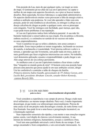 Esta posição da Lua, mais do que qualquer outra, vai reagir ao resto
do mapa. O sentimento pé-no-chão da Lua em Capricórnio vai captar o
melhor de um mapa com aspectos favoráveis, ou o pior se houver muitos
desafios. Bem aspectada, favorece liderança e a capacidade administrativa.
Os aspectos desfavoráveis muitas vezes provocam a falta de energia criativa.
embora a ambição seja poderosa. Se você não aprender a lidar com esta
posição, pode ter uma tendência ao alcoolismo, se entregar à cobiça ou ao
desejo calculista de chegar ao poder a qualquer custo, sem se preocupar
com ninguém. Você faz inimigos com facilidade, quer mereça, quer não,
o que pode trazer problemas à sua reputação.
A Lua em Capricórnio indica forte influência parental. A sua mãe foi
bastante tradicional e conservadora na sua criação. Ela era prática e eficiente,
embora sociável, e o estimulou no sentido de ter sucesso em todos
os seus empreendimentos.
Você é cauteloso no que se refere a dinheiro, tem senso comum e
praticidade. Esses traços podem se tornar exagerados, inclinando ao excesso
de cautela, à melancolia e à austeridade. Você precisa cultivar o calor e a
ternura, e aprender que dar livremente, sem pedir nada em troca, pode ser
mais gratificante que fazer exigências interesseiras aos outros. No trabalho,
você demonstra aplicação; assume a responsabilidade e pode chegar a um
Alto cargo através do seu esforço persistente.
As mulheres com a Lua em Capricórnio tendem a ficar tristes e achar
Que "ninguém no mundo gosta de mim". O homem com essa posição lunar
procura uma parceira que possa ajudá-lo em suas ambições sociais, dirigir
Um lar confortável e controlar o talão de cheques da família.
Primeira-ministra Indira Gandhi, apresentador de TV Johnny Carson, atriz
Lucille Bali, presidente Abraham -Lincoln, senador Robert Kennedy,
cantora Beverly Sills.
LUA EM AQUÁRIO
palavra-chave emocionalmente desprendido
Você considera a experiência o seu campo de provas. Reage a tudo num
nível utilitarista e ao mesmo tempo idealista. Para você, é muito importante
descarregar, já que tende a se sobrecarregar emocionalmente. Precisa de
uma causa ou de um projeto onde descarregar a tensão, de outra forma você
fica frustrado. Isso pode levar a uma busca e peregrinação incansável, ou
à iluminação espiritual.
Suas impressões sensoriais são rápidas, e sua mente e suas emoções reagem
juntas; assim, você dispõe de clareza e envolvimento mentais. A sua
mistura de instintos religiosos, humanitários, sexuais e científicos é boa.
Você tem uma qualidade universal e está à frente do seu tempo. É um
amigo encantador e bom companheiro, e um conversador interessante. As
 