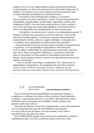 mulheres com a Lua em Aquário podem tomar-se demasiado excêntricas
e experimentais, e os dois sexos precisam evitar serem muito impessoais ou
distantes. Um homem com a Lua em Aquário procura uma parceira mais
ou menos liberada, principalmente em questões sexuais.
Você pode ter uma inclinação para a política, a ou assuntos
fora do comum, tais como a astrologia e o oculto. É possível que demonstre
originalidade, engenhosidade, inventividade e capacidade científica. Sua
imaginação é fértil, e você tem muita energia criativa; se não se cuidar, o
seu excesso de energia emocional pode prejudicar o seu sistema nervoso.
Você é um aglutinador nato, principalmente em torno de uma causa.
Você prefere o inconvencional e valoriza a sua independência pessoal. É
idealista e tolerante mas, por trás de seu exterior amistoso e extrovertido,
pode haver bastante egoísmo. Você precisa controlar conscientemente o
comportamento errático, a frieza e a imprevisibilidade. A educação ética
e os padrões morais aprendidos na infância trarão bons resultados.
Esse posicionamento da Lua dá muita ênfase à amizade, ao humanitarismo
e à gentileza. A sua necessidade de independência emocional pode
levar à solidão e à dificuldade nos relacionamentos emocionais; é possível
que você os afaste com aparente indiferença. A sua natureza emocional
pode ser fria porque você não entende as necessidades emocionais dos
demais. Age de maneira calorosa e amistosa mas não particularmente íntima,
sugestiva ou perspicaz.
Você vê sua mãe como amiga e companheira. Ela o educou para ser
independente; é humanitária e seu comportamento geral não é rotineiro.
Escritor Taylor Caldwell, atriz Linda Lovelace, compositor George
Gershwin, líder da contracultura Timothy Leary, escritora Charlotte Brontë.
LUA EM PEIXES
palavra-chave emocionalmente instintivo
Você é muito suscetível às profundidades da experiência humana, é
compreensivo e afetuoso em relação a todas as pessoas. Emocionalmente,
é ingênuo e continuamente deixa de ver as falhas e deficiências dos outros.
Entretanto, pode ser magoado com facilidade, e tende a chorar ou ter
pena de si pelo menor motivo.
Não gosta de enfrentar os fatos fria e objetivamente, e seus relacionamentos
vão ser prejudicados por causa da sensibilidade de suas emoções.
As vezes, pode carecer de humor e de senso comum, e ficar como o
proverbial russo, que adora ficar triste.
Seus sentidos podem enganá-lo por causa do seu romantismo e otimismo
superdesenvolvidos; você usa as autênticas lentes cor-de-rosa. Como
 