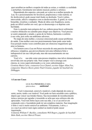 quer acreditar no melhor a respeito de todas as coisas, a verdade e a realidade
o perturbam. Geralmente tem talento musical, poético e artístico.
Dependendo dos aspectos, esta pode ser a pior ou a melhor posição da
Lua. Se o posicionamento for favorável, proporciona a visão realista; se
for desfavorável, pode causar total ilusão ou desilusão. Você é calmo,
introvertido, afável e simpático com os desfavorecidos. E gentil, às vezes
bonachão, irrealista e sonhador. Muda de idéia com freqüência; assim,
pode ser difícil confiar em você, que se desencoraja e se deprime com
facilidade.
Esta é a posição mais psíquica da Lua, embora possa haver sofrimento
e muitos obstáculos no caminho para atingir seus objetivos. Você precisa
se sentir amparado e amado, e gosta de ter beleza, harmonia e conforto
à sua volta, pois sofre em ambientes adversos.
No mapa de uma mulher, o excesso emocional pode causar problemas
de saúde. Uma mulher com esse posicionamento lunar pode casar tarde.
Essa posição muitas vezes contribui para um silencioso magnetismo que
atrai os homens.
Um homem com a Lua em Peixes necessita de uma parceira devotada,
afetuosa e simpática, que provavelmente terá uma influência forte e
indispensável em sua vida privada, mas não necessariamente em sua
carreira.
Você vê a sua mãe como uma pessoa simpática, mas talvez demasiadamente
envolvida com sua própria vida. Nem sempre você a enxerga com
clareza, às vezes supervalorizando-a e às vezes subestimando-a.
Cientista Marie Curie, costureira Coco Chanel, escritor Edgar Allan Poe,
compositor Maurice Ravel, pintor Paul Cézanne, jogador de baseball Joe
DiMaggio.
A Lua nas Casas
LUA NA PRIMEIRA CASA
palavra-chave ambiental
Você é emocional, sensível e mutável, e tudo depende de como se
sente; assim, tende a ser instável. Você pode ser bem sucedido com o público,
depois que vencer sua timidez básica. Sua necessidade de reconhecimento
torna-o ansioso por agradar e ressentido se acha que seus esforços não são
apreciados. Você tem fortes laços com sua mãe, e se a Lua estiver em
conjunção com o Ascendente pode ter um complexo materno. Sua imaginação
é forte e você é muito sensível ao ambiente. Fisicamente, é ativo, e
se a sua Lua estiver num signo cardeal ou mutável pode causar
inquietação.
Colunista William F. Buckley, comediante Will Rogers, jogador de baseball
Babe Ruth, escritor Marcel Proust.
 