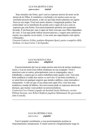 LUA NA QUINTA CASA
palavra-chave teatral
Suas emoções são fortes, quer você as expresse através do amor ou do
desejo de ter filhos. E romântico e inclinado a ter muitos casos na sua
constante procura do prazer, a não ser que haja muitos planetas em signos
fixos no seu mapa. Você tem muito charme e imaginação poética. Sua
criatividade vai se manifestar de acordo com o signo da Lua e com os
aspectos que esta forma. Esse posicionamento promete um casamento
fecundo. É um bom pai. mas é capaz de fazer com que seus filhos dependam
de você. A Lua aqui pode indicar sucesso precoce, e sugere uma carreira no
ensino, nos esportes ou no teatro. A sua sorte nas especulações está sujeita
a flutuações.
Cineasta Federico Fellini, pediatra Benjamin Spock, pastor evangélico Billy
Graham, rei Juan Carlos 1 da Espanha.
LUA NA SEXTA CASA
palavra-chave adaptável
O posicionamento da Lua no mapa mostra uma área de muitas mudanças;
assim, a Lua na sexta Casa reflete mudanças na sua ocupação. Você é
atencioso com os outros, principalmente com os empregados, mas é
trabalhador, e espera que os outros trabalhem tanto quanto você. Tem uma
forte tendência a cuidar dos outros e a servi-los. E um bom cozinheiro, e
se sairia bem em qualquer negócio que atenda o público, como mercados e
restaurantes. A não ser que a Lua esteja num signo fixo, você tem uma
tendência a mudar de hábitos. Seu nervosismo pode se expressar através de
doenças, que muitas vezes podem ser psicossomáticas.
Costureira Coco Chanel, jogador de baseball Jackie Robinson, escritor
William Saroyan. ator Robert Redford, pugilista Muhammad Ali, governador
John Connally.
LUA NA SÉTIMA CASA
palavra-chave popular
Você é popular socialmente, e esse posicionamento acentua os
relacionamentos interpessoais. E muito sensível e freqüentemente reage às
 
