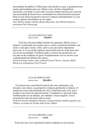 necessidades do público. É difícil para você decidir se casar, e geralmente tem
muitas oportunidades para isso. Muitas vezes, devido à dependência
emocional, você pode se casar cedo; isso nem sempre funciona, por causa da
sua necessidade de desenvolver a maturidade nos relacionamentos pessoais.
Pode ser que atraia um parceiro sensível e instável, principalmente se a Lua
receber aspectos desafiadores no seu mapa.
Atriz Shirley Temple, ditador Benito Mussolini, atriz Marilyn Monroe,
astronauta Neil Armstrong.
LUA NA OITAVA CASA
palavra-chave intuitivo
Você tem uma necessidade inerente de segurança. Muitas vezes, é
psíquico e interessado em assuntos que os outros consideram mórbidos, tais
corno a vida após a morte. Afeto, amor e sexo são muito importantes
para você; se a Lua receber aspectos muito desfavoráveis, pode fazer mau
uso de sua sexualidade. O dinheiro pode vir através de um parceiro, de
sua mãe ou das mulheres em geral. Freqüentemente você se envolve com
a administração do dinheiro dos outros.
General George Patton, líder sindical Caesar Chaves, cineasta Alfred
Hitchcock, dramaturgo Noel Coward.
LUA NA NONA CASA
palavra-chave filosófico
Você desenvolve uma filosofia através dos seus sentimentos e da
devoção a seus ideais; sua perspectiva religiosa geralmente é ortodoxa. O
estudo das coisas mais profundas da vida .é importante para você, que é
receptivo aos reinos do superconsciente. E imaginativo e gosta de viajar.
Também pode ser um nômade, um sonhador e muito inquieto. Você é
um professor nato em quase todas as áreas.
Primeiro-ministro Benjamin Disraeli, cientista Galileu Galilei, pianista van
Cliburn, secretário de Estado John Foster Dulles.
LUA NA DÉCIMA CASA
palavra-chave social
É provável que você experimente muitas mudanças na sua carreira.
 
