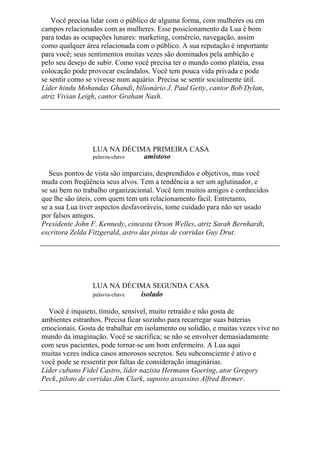 Você precisa lidar com o público de alguma forma, com mulheres ou em
campos relacionados com as mulheres. Esse posicionamento da Lua é bom
para todas as ocupações lunares: marketing, comércio, navegação, assim
como qualquer área relacionada com o público. A sua reputação é importante
para você; seus sentimentos muitas vezes são dominados pela ambição e
pelo seu desejo de subir. Como você precisa ter o mundo como platéia, essa
colocação pode provocar escândalos. Você tem pouca vida privada e pode
se sentir como se vivesse num aquário. Precisa se sentir socialmente útil.
Líder hindu Mohandas Ghandi, bilionário J. Paul Getty, cantor Bob Dylan,
atriz Vivian Leigh, cantor Graham Nash.
LUA NA DÉCIMA PRIMEIRA CASA
palavra-chave amistoso
Seus pontos de vista são imparciais, desprendidos e objetivos, mas você
muda com freqüência seus alvos. Tem a tendência a ser um aglutinador, e
se sai bem no trabalho organizacional. Você tem muitos amigos e conhecidos
que lhe são úteis, com quem tem um relacionamento fácil. Entretanto,
se a sua Lua tiver aspectos desfavoráveis, tome cuidado para não ser usado
por falsos amigos.
Presidente John F. Kennedy, cineasta Orson Welles, atriz Sarah Bernhardt,
escritora Zelda Fitzgerald, astro das pistas de corridas Guy Drut.
LUA NA DÉCIMA SEGUNDA CASA
palavra-chave isolado
Você é inquieto, tímido, sensível, muito retraído e não gosta de
ambientes estranhos. Precisa ficar sozinho para recarregar suas baterias
emocionais. Gosta de trabalhar em isolamento ou solidão, e muitas vezes vive no
mundo da imaginação. Você se sacrifica; se não se envolver demasiadamente
com seus pacientes, pode tornar-se um bom enfermeiro. A Lua aqui
muitas vezes indica casos amorosos secretos. Seu subconsciente é ativo e
você pode se ressentir por faltas de consideração imaginárias.
Líder cubano Fidel Castro, líder nazista Hermann Goering, ator Gregory
Peck, piloto de corridas Jim Clark, suposto assassino Alfred Bremer.
 