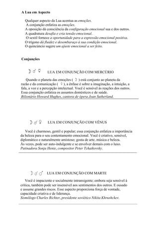 A Lua em Aspecto
Qualquer aspecto da Lua acentua as emoções.
A conjunção enfatiza as emoções.
A oposição dá consciência da configuração emocional sua e dos outros.
A quadratura desafia e cria tensão emocional.
O sextil fornece a oportunidade para a expressão emocional positiva.
O trígono dá fluidez e desembaraço à sua condição emocional.
O quincúncio sugere um ajuste emocional a ser feito.
Conjunções
LUA EM CONJUNÇÃO COM MERCÚRIO
Quando o planeta das emoções ( ) está conjunto ao planeta da
razão e da comunicação ( ), a ênfase é sobre a imaginação, a intuição, a
fala, a voz e a percepção intelectual. Você é sensível às reações dos outros.
Essa conjunção enfatiza os assuntos domésticos e de saúde.
Bilionário Howard Hughes, cantora de ópera Joan Sutherland.
LUA EM CONJUNÇÃO COM VÊNUS
Você é charmoso, gentil e popular; essa conjunção enfatiza a importância
da beleza para o seu contentamento emocional. Você é criativo, sensível,
diplomático e naturalmente amistoso; gosta de arte, música e beleza.
Às vezes, pode ser auto-indulgente e se envolver demais com o luxo.
Patinadora Sonja Henie, compositor Peter Tchaikovsky.
LUA EM CONJUNÇÃO COM MARTE
Você é impaciente e socialmente intransigente; embora seja sensível à
crítica, também pode ser insensível aos sentimentos dos outros. E ousado
e assume grandes riscos. Esse aspecto proporciona força de vontade,
capacidade criativa e de liderança.
Sismólogo Charles Richter, presidente soviético Nikita Khrushckev.
 