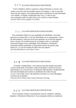 LUA EM CONJUNÇÃO COM JÚPITER
Você é simpático, prático e generoso; atinge facilmente o sucesso, mas
muitas vezes tem uma necessidade interior de mudança. A não ser que lide
bem com este aspecto, você pode pender para o sentimento de autovalorização
e de vaidade. A religião é importante para você, e, a não ser que
esta conjunção esteja em signos fixos, ela o motiva a viajar bastante.
Escritor Júlio Verne, psíquico Uri Geller.
LUA EM CONJUNÇÃO COM SATURNO
Essa conjunção enfatiza as suas qualidades de trabalhador, reservado,
apreensivo e melancólico; você tem dificuldade em se comprometer. Carece
de autoconfiança e acha que um de seus genitores ou os dois lhe negaram
amor e ternura. O reconhecimento do seu próprio valor e a realização
emocional chegam com a maturidade. Seus distúrbios e frustrações
emocionais podem manifestar-se fisicamente através de quistos, gota,
artrite etc., se você for incapaz de lidar com esse aspecto.
Atriz Rosalind Russel, ator James Arness.
LUA EM CONJUNÇÃO COM URANO
Excitante e independente, você expressa uma alta energia emocional
e uma aversão pelas convenções e pela acomodação. E cheio de recursos,
determinado e às vezes perverso. E altamente individualista e freqüentemente
tem mais facilidade para resolver os problemas dos outros do que
os seus. Você tende a uma vida doméstica incomum ou a uma abordagem
incomum da sua família.
Cineasta Orson Welles, líder nazista Hermann Goering.
LUA EM CONJUNÇÃO COM NETUNO
Você é inquieto, instável, extremamente sensível, romântico, idealista,
simpático e facilmente influenciável. Essa conjunção enfatiza as tendências
 