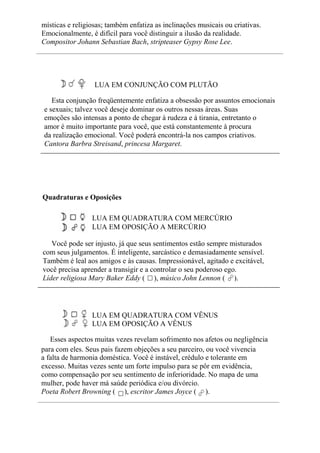 místicas e religiosas; também enfatiza as inclinações musicais ou criativas.
Emocionalmente, é difícil para você distinguir a ilusão da realidade.
Compositor Johann Sebastian Bach, stripteaser Gypsy Rose Lee.
LUA EM CONJUNÇÃO COM PLUTÃO
Esta conjunção freqüentemente enfatiza a obsessão por assuntos emocionais
e sexuais; talvez você deseje dominar os outros nessas áreas. Suas
emoções são intensas a ponto de chegar à rudeza e à tirania, entretanto o
amor é muito importante para você, que está constantemente à procura
da realização emocional. Você poderá encontrá-la nos campos criativos.
Cantora Barbra Streisand, princesa Margaret.
Quadraturas e Oposições
LUA EM QUADRATURA COM MERCÚRIO
LUA EM OPOSIÇÃO A MERCÚRIO
Você pode ser injusto, já que seus sentimentos estão sempre misturados
com seus julgamentos. É inteligente, sarcástico e demasiadamente sensível.
Também é leal aos amigos e às causas. Impressionável, agitado e excitável,
você precisa aprender a transigir e a controlar o seu poderoso ego.
Líder religiosa Mary Baker Eddy ( ), músico John Lennon ( ).
LUA EM QUADRATURA COM VÊNUS
LUA EM OPOSIÇÃO A VÊNUS
Esses aspectos muitas vezes revelam sofrimento nos afetos ou negligência
para com eles. Seus pais fazem objeções a seu parceiro, ou você vivencia
a falta de harmonia doméstica. Você é instável, crédulo e tolerante em
excesso. Muitas vezes sente um forte impulso para se pôr em evidência,
como compensação por seu sentimento de inferioridade. No mapa de uma
mulher, pode haver má saúde periódica e/ou divórcio.
Poeta Robert Browning ( ), escritor James Joyce ( ).
 