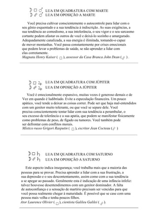 LUA EM QUADRATURA COM MARTE
LUA EM OPOSIÇÃO A MARTE
Você precisa cultivar conscientemente o autocontrole para lidar com o
seu gênio esquentado e a sua tendência à indiscrição. As suas exigências, a
sua tendência ao comodismo, a sua intolerância, o seu vigor e o seu sarcasmo
cortante podem afastar os outros de você e deixá-lo sozinho e amargurado.
Adequadamente canalizada, a sua energia é ilimitada, tomando-o capaz
de mover montanhas. Você passa constantemente por crises emocionais
que podem levar a problemas de saúde, se não aprender a lidar com
elas corretamente.
Magnata Henry Kaiser ( ), assessor da Casa Branca John Dean ( ) .
LUA EM QUADRATURA COM JÚPITER
LUA EM OPOSIÇÃO A JÚPITER
Você é emocionalmente expansivo, muitas vezes é generoso demais e de
Vez em quando é ludibriado. Evite a especulação financeira. Um pouco
apático, você tende a deixar as coisas correr. Pode ser que haja mal-entendidos
com um genitor muito tolerante, ou que você se separe dele. Você
precisa conscientemente tentar lidar com sua tendência a perambular, o
seu excesso de tolerância e a sua apatia, que podem se manifestar fisicamente
como problemas de peso, de fígado ou tumores. Você também pode
ser defrontar com conflitos morais.
Místico russo Grigori Rasputin ( ), escritor Jean Cocteau ( )
LUA EM QUADRATURA COM SATURNO
LUA EM OPOSIÇÃO A SATURNO
Este aspecto indica insegurança; você trabalha mais que a maioria das
pessoas para se provar. Precisa aprender a lidar com a sua frustração, a
sua depressão e o seu descontentamento, assim como com a sua tendência
a se apegar ao passado. Geralmente esta é indicação de uma infância infeliz:
talvez houvesse desentendimentos com um genitor dominador. A falta
de autoconfiança e a sensação de martírio precisam ser vencidas para que
você possa realmente chegar à maturidade. É possível que se case com uma
pessoa mais velha e tenha poucos filhos.
Ator Laurence Olivier ( ), cientista Galileu Galilei ( ).
 