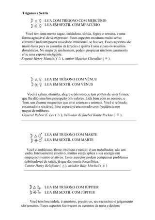 Trígonos e Sextis
LUA COM TRÍGONO COM MERCÚRIO
LUA EM SEXTIL COM MERCÚRIO
Você tem uma mente sagaz, cuidadosa, sólida, lógica e sensata, e uma
forma agradável de se expressar. Esses aspectos mostram muito senso
comum e indicam pouca ansiedade emocional, se houver. Esses aspectos são
muito bons para os assuntos da terceira e quarta Casas e para os assuntos
domésticos. No mapa de um homem, podem propiciar um bom casamento
e/ou uma esposa inteligente.
Regente Henry Mancini ( ), cantor Maurice Chevalier ( ).
LUA EM TRÍGONO COM VÊNUS
LUA EM SEXTIL COM VÊNUS
Você é calmo, otimista, alegre e talentoso, e tem pontos de vista firmes,
que lhe dão uma boa percepção dos valores. Lida bem com as pessoas, e
Tem. um charme magnético que atrai crianças e animais. Você é refinado,
encantador e sociável. Esse aspecto é encontrado com freqüência nos
mapas de militares.
General Robert E. Lee ( ), treinador de futebol Knute Rockne ( ).
LUA EM TRÍGONO COM MARTE
LUA EM SEXTIL COM MARTE
Você é ambicioso, firme, resoluto e rápido; é um trabalhador, não um
vadio. Intensamente emotivo, muitas vezes aplica a sua energia em
empreendimentos criativos. Esses aspectos podem compensar problemas
debilitadores de saúde, já que dão muita força física.
Cantor Harry Belafonte ( ), aviador Billy Mitchell ( )
LUA EM TRÍGONO COM JÚPITER
LUA EM SEXTIL COM JÚPITER
Você tem boa índole, é amistoso, prestativo, seu raciocínio e julgamento
são sensatos. Esses aspectos favorecem os assuntos da nona e décima
 
