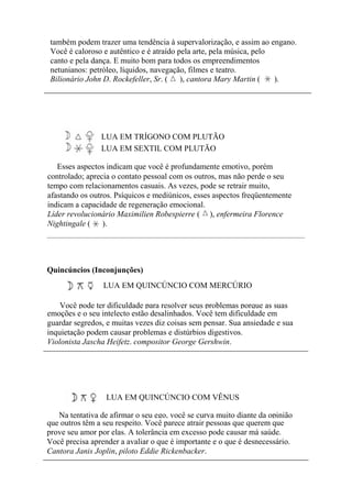 também podem trazer uma tendência à supervalorização, e assim ao engano.
Você é caloroso e autêntico e é atraído pela arte, pela música, pelo
canto e pela dança. E muito bom para todos os empreendimentos
netunianos: petróleo, líquidos, navegação, filmes e teatro.
Bilionário John D. Rockefeller, Sr. ( ), cantora Mary Martin ( ).
LUA EM TRÍGONO COM PLUTÃO
LUA EM SEXTIL COM PLUTÃO
Esses aspectos indicam que você é profundamente emotivo, porém
controlado; aprecia o contato pessoal com os outros, mas não perde o seu
tempo com relacionamentos casuais. As vezes, pode se retrair muito,
afastando os outros. Psíquicos e mediúnicos, esses aspectos freqüentemente
indicam a capacidade de regeneração emocional.
Líder revolucionário Maximilien Robespierre ( ), enfermeira Florence
Nightingale ( ).
Quincúncios (Inconjunções)
LUA EM QUINCÚNCIO COM MERCÚRIO
Você pode ter dificuldade para resolver seus problemas porque as suas
emoções e o seu intelecto estão desalinhados. Você tem dificuldade em
guardar segredos, e muitas vezes diz coisas sem pensar. Sua ansiedade e sua
inquietação podem causar problemas e distúrbios digestivos.
Violonista Jascha Heifetz. compositor George Gershwin.
LUA EM QUINCÚNCIO COM VÊNUS
Na tentativa de afirmar o seu ego, você se curva muito diante da opinião
que outros têm a seu respeito. Você parece atrair pessoas que querem que
prove seu amor por elas. A tolerância em excesso pode causar má saúde.
Você precisa aprender a avaliar o que é importante e o que é desnecessário.
Cantora Janis Joplin, piloto Eddie Rickenbacker.
 
