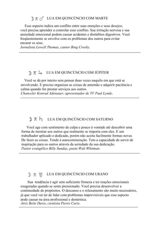 LUA EM QUINCÚNCIO COM MARTE
Esse aspecto indica um conflito entre suas emoções e seus desejos;
você precisa aprender a controlar esse conflito. Sua irritação nervosa e sua
ansiedade emocional podem causar acidentes e distúrbios digestivos. Você
freqüentemente se envolve com os problemas dos outros para evitar
encarar os seus.
Jornalista Lowell Thomas, cantor Bing Crosby.
LUA EM QUINCÚNCIO COM JÚPITER
Você se dá por inteiro sem pensar duas vezes naquilo em que está se
envolvendo. E preciso organizar as coisas de antemão e adquirir paciência e
calma quando for prestar serviços aos outros.
Chanceler Konrad Adenauer, apresentador de TV Paul Lynde.
LUA EM QUINCÚNCIO COM SATURNO
Você age com sentimento de culpa e pouco à vontade até descobrir uma
forma de mostrar aos outros que realmente se importa com eles. E um
trabalhador aplicado e dedicado, porém não aceita facilmente formas novas
De fazer as coisas. Tende à autocomiseração. Tem a capacidade de servir de
inspiração para os outros através da seriedade da sua dedicação.
Pastor evangélico Billy Sunday, poeta Walt Whitman.
LUA EM QUINCÚNCIO COM URANO
Sua tendência é agir sem suficiente firmeza e ter reações emocionais
exageradas quando se sente pressionado. Você precisa desenvolver a
continuidade de propósitos. O descanso e o relaxamento são muito necessários,
já que você vai ter de lidar com problemas imprevisíveis que esse aspecto
pode causar na área profissional e doméstica.
Atriz Bette Davis, cientista Pierre Curie.
 