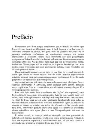Prefácio
Escrevemos este livro porque acreditamos que o método de ensino que
desenvolvemos durante os últimos dez anos é fácil, lógico e o melhor possível.
Ensinamos centenas de alunos, dos quais mais de quarenta por cento ou se
tornaram astrólogos profissionais ou continuaram conosco nos cursos
intermediário e avançado. Porém, mais importante que essa porcentagem
invulgarmente baixa de evasão, é o fato de todos os que ficaram conosco serem
excelentes astrólogos. Não podemos nem dizer que isso é porque somos ótimas
professoras. Nosso grupo, sob os auspícios de Aquarius Workshops, Inc., tem
muitos outros professores que usam esse mesmo método, e seus resultados são
tão bons quanto os nossos.
O que realmente nos convenceu a escrever este livro foi o grande número de
alunos que vieram de outras escolas e/ou de outros métodos repetidamente
insistindo conosco para que colocássemos o curso em forma de livro, de modo
que pudesse ser aproveitado por outras pessoas.
Agora você sabe por quê. Antes de mostrar-lhe como, aqui vão alguns fatos e
sugestões importantes. A astrologia, como qualquer outro campo, demanda
tempo e aplicação. Pode ser comparada ao aprendizado de uma nova língua. Só a
prática proporciona o domínio.
Para cada lição deste livro (e realmente são "lições", não capítulos), você
deve gastar pelo menos duas horas em revisão e lição de casa. Quanto mais você
treinar, tanto mais rapidamente a astrologia vai mergulhar no seu subconsciente.
No final do livro, você deverá estar totalmente familiarizado com todas as
palavras e todos os símbolos novos. Você terá aprendido os signos do zodíaco, os
planetas, as casas e as relações que todos eles têm entre si. Na primeira parte
deste livro, fornecemos palavras-chave para ajudá-lo a lembrar as qualidades
básicas atribuídas a cada signo, planeta e casa. Na segunda parte, entramos em
mais detalhes.
É muito normal, no começo, sentir-se esmagado por essa quantidade de
material novo, mas não desanime. Muita gente sentiu a mesma coisa. Através do
livro, nós repetimos, repetimos e repetimos outra vez, até que tudo comece a
aprofundar-se e a tornar-se cristalino. Como este livro foi
 
