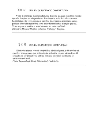 LUA EM QUINCÚNCIO COM NETUNO
Você é simpático e demasiadamente disposto a ajudar os outros, mesmo
que não desejem ou não precisem. Sua simpatia pode deixá-lo exposto a
hostilidades e às vezes mesmo a traições. Você precisa aprender a ver as
pessoas como elas realmente são e a não romantizar as alianças que faz.
Tente superar a tendência a ser levado e ser mais confiável.
Biliondrio Howard Hughes, colunista William F. Buckley.
LUA EM QUINCÚNCIO COM PLUTÃO
Emocionalmente, você é compulsivo e intransigente, e deve evitar se
envolver com pessoas que podem tentar seduzi-lo com as idéias delas. O
seu zelo em ser produtivo e útil faz com que os outros facilmente se
aproveitem de você.
Pintor Leonardo da Vinci, bilionário J. Paul Getty.
 