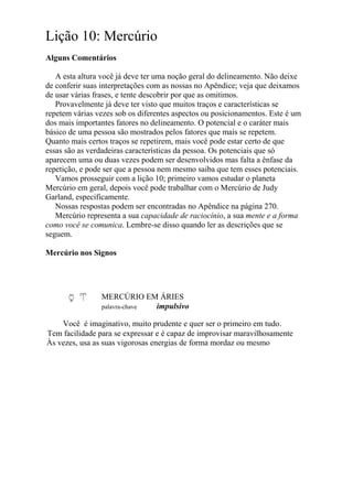 Lição 10: Mercúrio
Alguns Comentários
A esta altura você já deve ter uma noção geral do delineamento. Não deixe
de conferir suas interpretações com as nossas no Apêndice; veja que deixamos
de usar várias frases, e tente descobrir por que as omitimos.
Provavelmente já deve ter visto que muitos traços e características se
repetem várias vezes sob os diferentes aspectos ou posicionamentos. Este é um
dos mais importantes fatores no delineamento. O potencial e o caráter mais
básico de uma pessoa são mostrados pelos fatores que mais se repetem.
Quanto mais certos traços se repetirem, mais você pode estar certo de que
essas são as verdadeiras características da pessoa. Os potenciais que só
aparecem uma ou duas vezes podem ser desenvolvidos mas falta a ênfase da
repetição, e pode ser que a pessoa nem mesmo saiba que tem esses potenciais.
Vamos prosseguir com a lição 10; primeiro vamos estudar o planeta
Mercúrio em geral, depois você pode trabalhar com o Mercúrio de Judy
Garland, especificamente.
Nossas respostas podem ser encontradas no Apêndice na página 270.
Mercúrio representa a sua capacidade de raciocínio, a sua mente e a forma
como você se comunica. Lembre-se disso quando ler as descrições que se
seguem.
Mercúrio nos Signos
MERCÚRIO EM ÁRIES
palavra-chave impulsivo
Você é imaginativo, muito prudente e quer ser o primeiro em tudo.
Tem facilidade para se expressar e é capaz de improvisar maravilhosamente
Às vezes, usa as suas vigorosas energias de forma mordaz ou mesmo
 