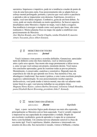 sarcástica. Impetuoso e impulsivo, pode ter a tendência a mudar de ponto de
vista de uma hora para outra. Esse posicionamento não se adapta bem ao
esforço mental prolongado; portanto, é preciso que você cultive a paciência
e aprenda a não se impacientar com demoras. Espirituoso, inventivo e
rápido, você tem idéias originais. Combativo, gosta de um bom debate. Às
vezes, pode ser muito obstinado ou muito egocêntrico. Se houver aspectos
desafiadores entre Mercúrio e Júpiter no mapa, você é dado a exageros.
Sua tendência é enxergar o mundo como você queria que fosse, não como
realmente é. Muitos planetas fixos no mapa vão ajudar a estabilizar esse
posicionamento de Mercúrio.
Ator Marlon Brando, ator Charlie Chaplin, rainha Elizabeth II, maestro
Arturo Toscanini, físico Albert Einstein.
MERCÚRIO EM TOURO
palavra-chave factual
Você é teimoso e tem gostos e aversões definidos. Ganancioso, apreciador
tanto do dinheiro como dos bens materiais, você se interessa pelas
artes e pelo sexo oposto. Sua mente não reage prontamente a idéias novas
e, uma vez que você começa um projeto, raramente desiste. Você nunca
tira conclusões apressadas; gosta de examinar todas as provas primeiro.
Mentalmente, é conservador, cauteloso e construtivo. Depende mais da
experiência da vida do que aprende nos livros. Sua memória é boa, sua
abordagem é tradicional. Sua mente é prática, e esta é uma excelente posição
negócios e administração. Se esse posicionamento receber aspectos
desfavoráveis, você pode tender à inércia mental, mas não vai adiantar nada
tentar forçá-lo a agir; você precisa trabalhar no seu próprio ritmo.
Magnata Henry Kaiser, cantora Barbra Streisand, violonista Yehudi Menuhin,
poeta Elizabeth Barret Browning, presidente John F. Kennedy.
MERCÚRIO EM GÊMEOS
palavra-chave fluente dignidade
Aqui, o puro raciocínio lógico pode alcançar sua mais alta expressão,
principalmente se Mercúrio estiver bem aspectado. Você é versátil, imparcial
e impessoal na sua capacidade de compreender a verdade. Dispõe de
um excelente vocabulário; gosta de aprender e é capaz de se comunicar
bem e com facilidade. Um sistema nervoso altamente sensível é a base de
sua mente ágil. Você é espirituoso, falador, charmoso e interessado nos
assuntos do dia-a-dia. Seu raciocínio é ousado, vistoso e brilhante, e muitas
 