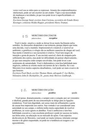 vezes você usa as mãos para se expressar. Amante dos empreendimentos
intelectuais, pode ser um escritor ou um orador. Vigie a sua necessidade
de mudanças e novidades, já que isso pode levar à superficialidade e à
falta de rigor.
Escritora George Sand, escritor Jean Cocteau, secretário de Estado Henry
Kissinger, colunista Hedda Hopper, presidente Harry Truman.
MERCÚRIO EM CÂNCER
palavra-chave receptivo
Você é muito emotivo e pode se deixar levar muito facilmente pelos
sentidos. As discussões despertam a sua teimosia, porque depois que toma
uma decisão, você a mantém. Impressionável e mutável, é sensível ao
ambiente; a gentileza e o elogio são as melhores maneiras de chegar até você.
Sua mente é retentiva e seu raciocínio é criativo. Você tem rasgos de
intuição e gosta de poesia. É um ouvinte sensível, cheio de simpatia pelo
sofrimento dos outros, mas pode ter dificuldade em pensar objetivamente,
já que suas emoções estão sempre envolvidas. Isto pode levar a um
sentimento de autopiedade. Você é diplomático e tem boa habilidade para
negócios, embora se oriente muito em termos de lar e família. Se o seu
Mercúrio tiver muitos aspectos desafiadores, você pode ser mais evasivo do
que honesto.
Escritora Pearl Buck, escritor Thomas Mann, advogado F. Lee Bailey,
bilionário John D. Rockefeller, Sr., poeta Anne Morrow Lindbergh.
MERCÚRIO EM LEÃO
palavra-chave positivo queda
Você pensa dramaticamente, e sempre com o coração; por ser visionário
e idealista, grande parte da sua concentração se dirige para as ligações
românticas. Você tem dignidade, um senso inato de refinamento e gosta
de causar boa impressão nos outros. Sua vontade é ser considerado uma
autoridade no seu campo, e embora tenha muita capacidade de resolver
problemas, às vezes ignora os detalhes. Você é ambicioso e tem boa
habilidade executiva; é um excelente professor e pode ter sucesso no teatro,
nas belas-artes, na educação ou no mercado de ações. Com aspectos
desfavoráveis de Mercúrio, você pode ser muito teimoso, tolerante consigo
mesmo e de gênio esquentado, ou pode ter a tendência ao exagero e ao
egocentrismo.
 